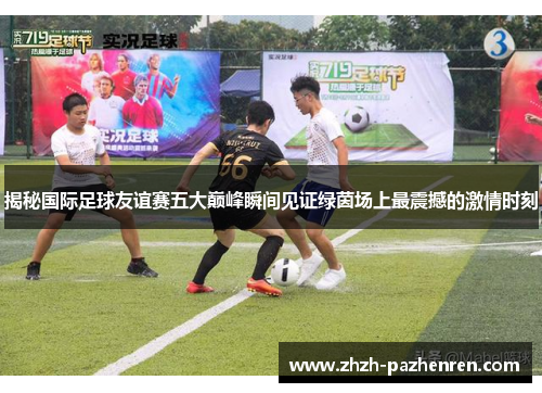 揭秘国际足球友谊赛五大巅峰瞬间见证绿茵场上最震撼的激情时刻