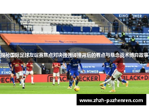 揭秘国际足球友谊赛焦点对决强强碰撞背后的看点与悬念战术博弈故事 揭秘国际足球友谊赛焦点对决强强碰撞背后的看点与悬念战术博弈故事
