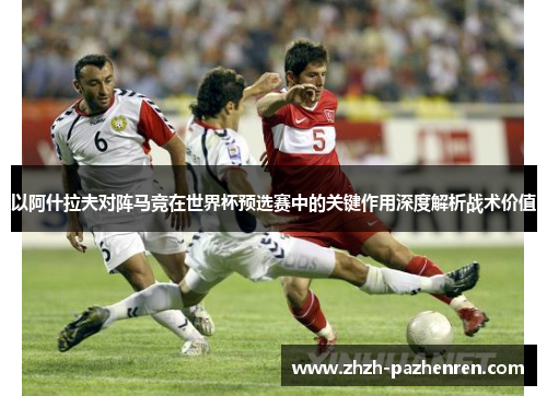 以阿什拉夫对阵马竞在世界杯预选赛中的关键作用深度解析战术价值 以阿什拉夫对阵马竞在世界杯预选赛中的关键作用深度解析战术价值